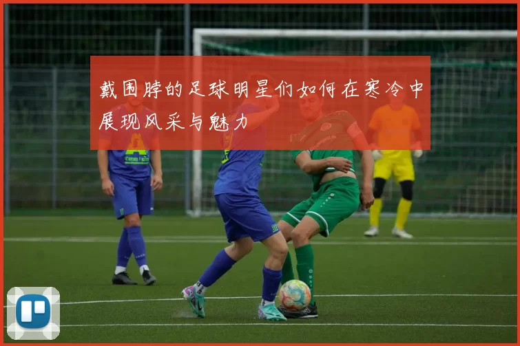 戴围脖的足球明星们如何在寒冷中展现风采与魅力