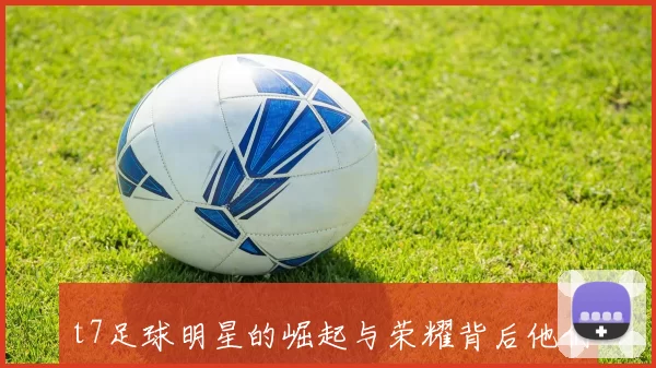 t7足球明星的崛起与荣耀背后他们如何改变了足球的未来与风格