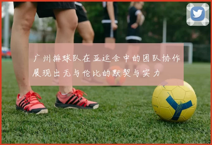广州排球队在亚运会中的团队协作展现出无与伦比的默契与实力