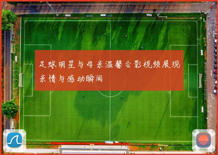 足球明星与母亲温馨合影视频展现亲情与感动瞬间