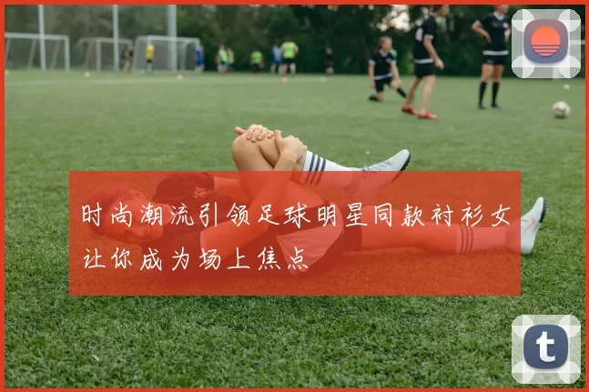 时尚潮流引领足球明星同款衬衫女让你成为场上焦点