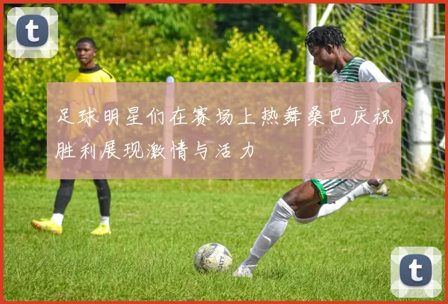 足球明星们在赛场上热舞桑巴庆祝胜利展现激情与活力