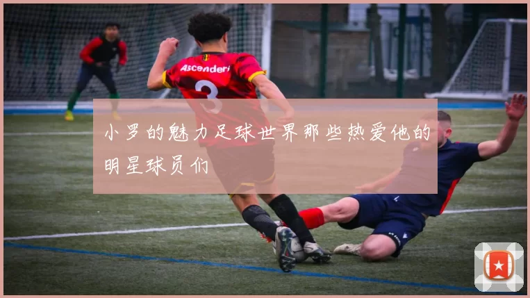 小罗的魅力足球世界那些热爱他的明星球员们
