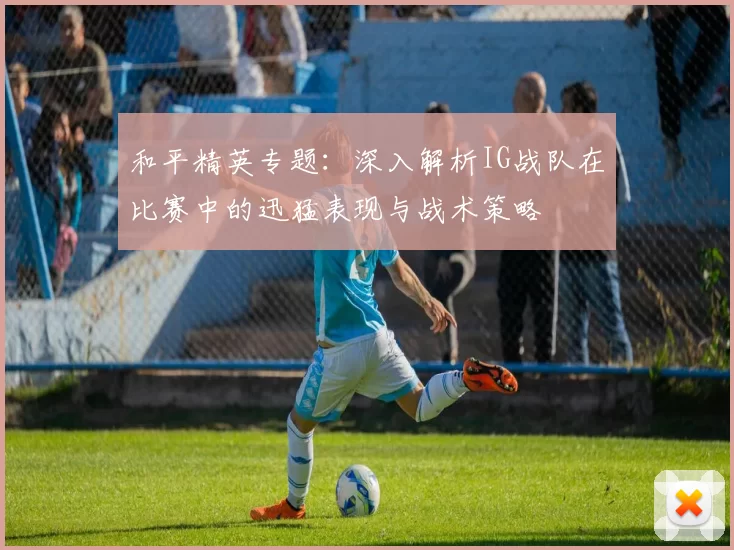 和平精英专题：深入解析IG战队在比赛中的迅猛表现与战术策略