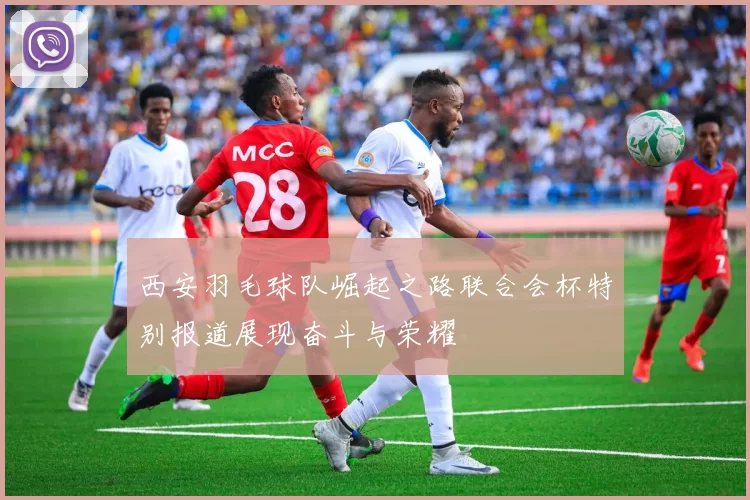 西安羽毛球队崛起之路联合会杯特别报道展现奋斗与荣耀