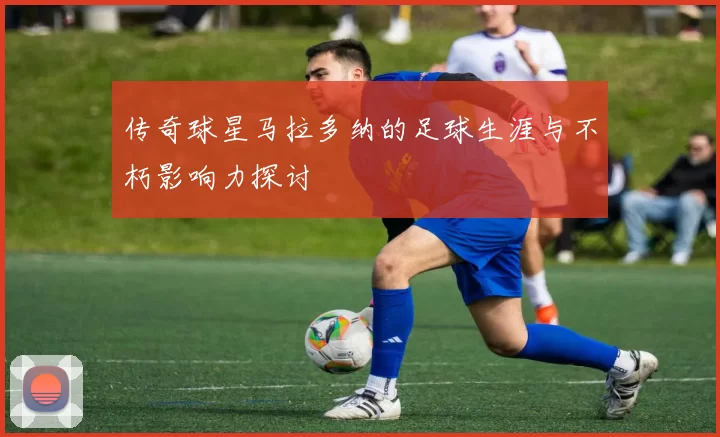 传奇球星马拉多纳的足球生涯与不朽影响力探讨