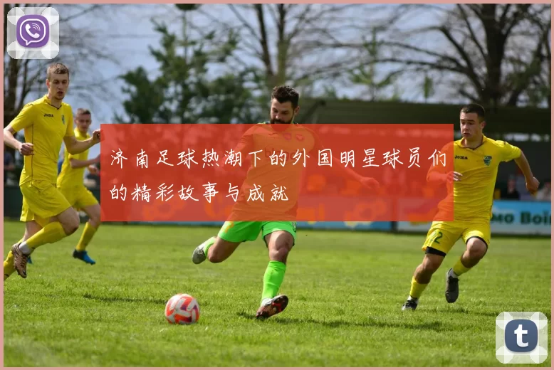 济南足球热潮下的外国明星球员们的精彩故事与成就