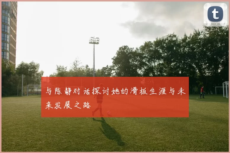 与陈静对话探讨她的滑板生涯与未来发展之路