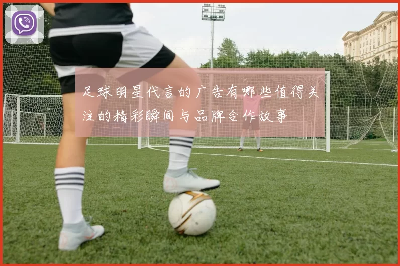足球明星代言的广告有哪些值得关注的精彩瞬间与品牌合作故事
