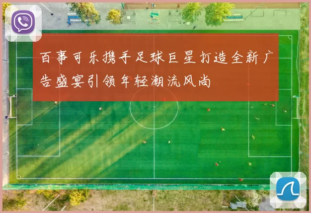 百事可乐携手足球巨星打造全新广告盛宴引领年轻潮流风尚