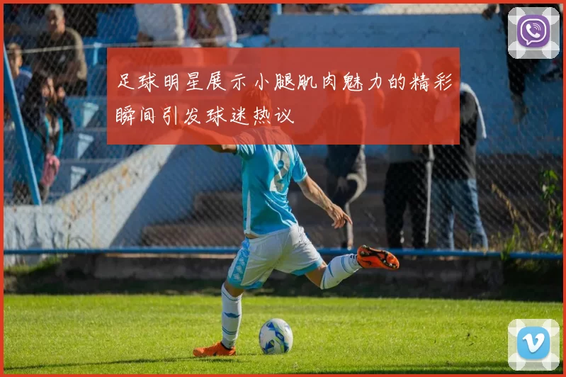 足球明星展示小腿肌肉魅力的精彩瞬间引发球迷热议
