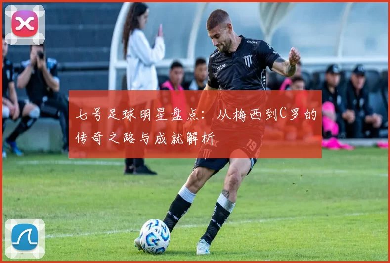 七号足球明星盘点：从梅西到C罗的传奇之路与成就解析