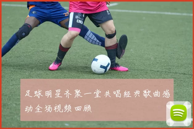 足球明星齐聚一堂共唱经典歌曲感动全场视频回顾