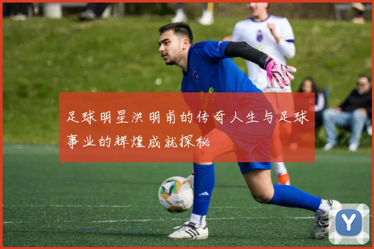 足球明星洪明甫的传奇人生与足球事业的辉煌成就探秘