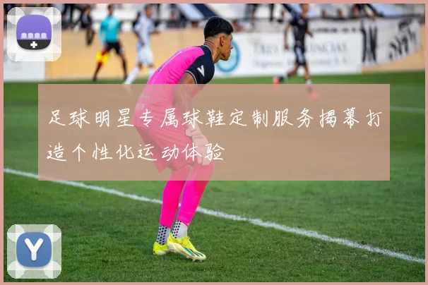 足球明星专属球鞋定制服务揭幕打造个性化运动体验