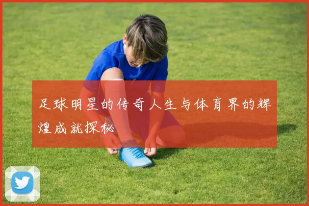 足球明星的传奇人生与体育界的辉煌成就探秘