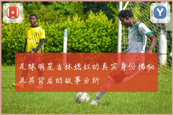 足球明星吉林媳妇的真实身份揭秘及其背后的故事分析