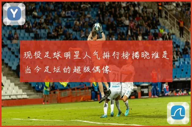 现役足球明星人气排行榜揭晓谁是当今足坛的超级偶像