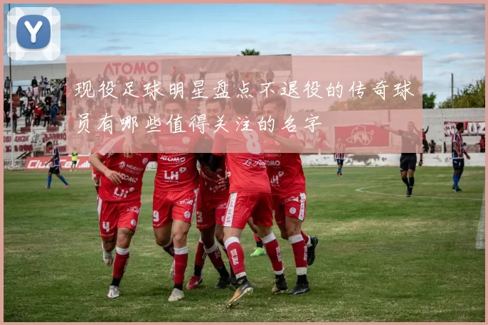 现役足球明星盘点不退役的传奇球员有哪些值得关注的名字