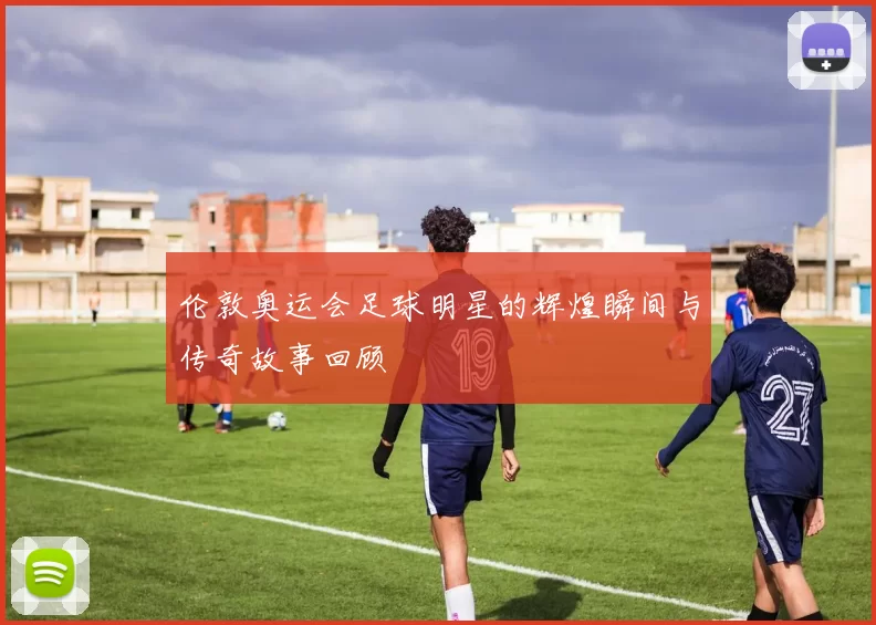 伦敦奥运会足球明星的辉煌瞬间与传奇故事回顾