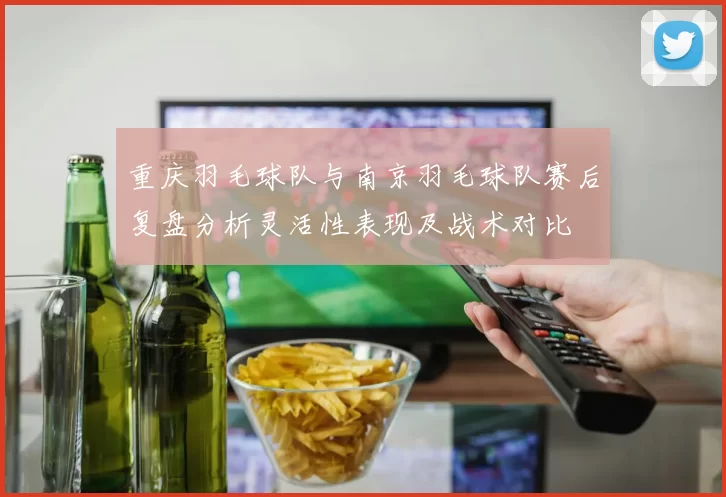 重庆羽毛球队与南京羽毛球队赛后复盘分析灵活性表现及战术对比