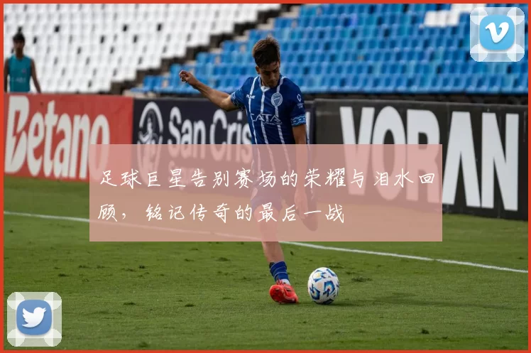 足球巨星告别赛场的荣耀与泪水回顾，铭记传奇的最后一战
