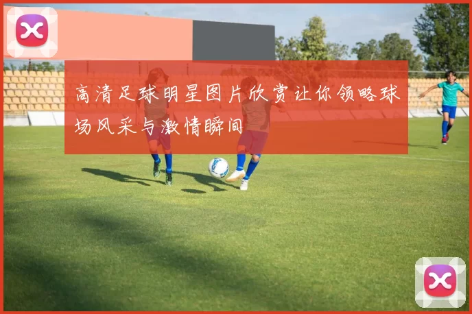 高清足球明星图片欣赏让你领略球场风采与激情瞬间