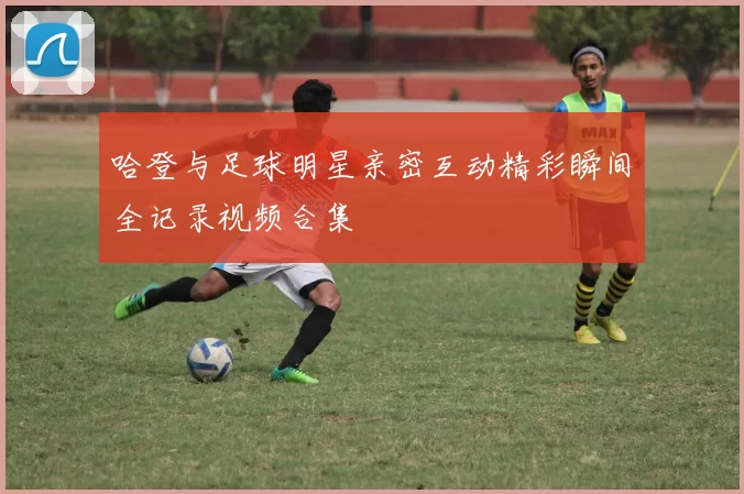 哈登与足球明星亲密互动精彩瞬间全记录视频合集