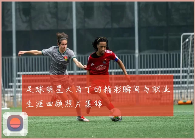 足球明星大马丁的精彩瞬间与职业生涯回顾照片集锦