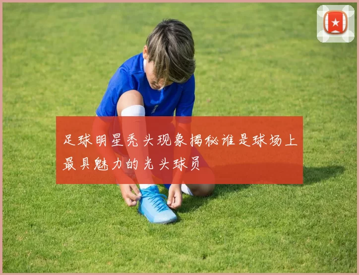 足球明星秃头现象揭秘谁是球场上最具魅力的光头球员