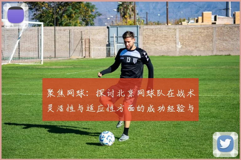 聚焦网球：探讨北京网球队在战术灵活性与适应性方面的成功经验与挑战