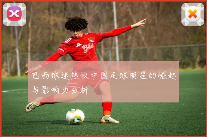 巴西球迷热议中国足球明星的崛起与影响力分析