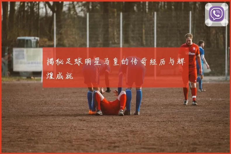 揭秘足球明星马皇的传奇经历与辉煌成就