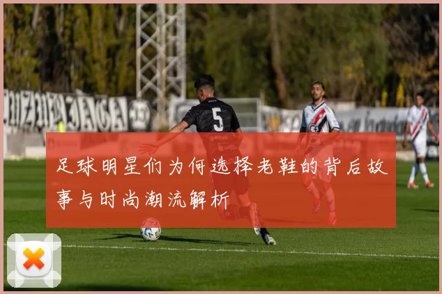足球明星们为何选择老鞋的背后故事与时尚潮流解析