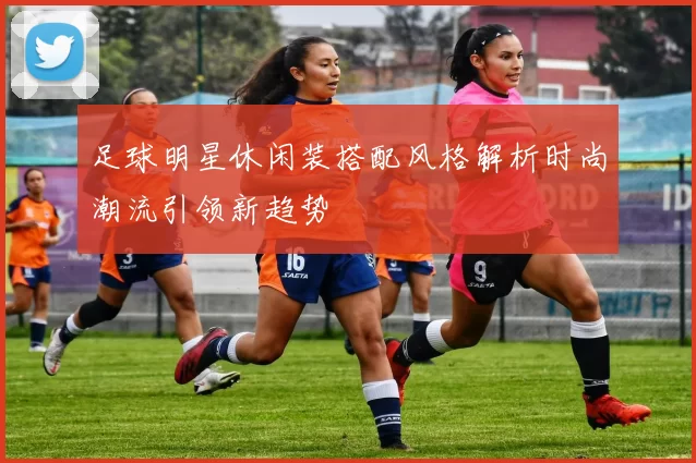 足球明星休闲装搭配风格解析时尚潮流引领新趋势