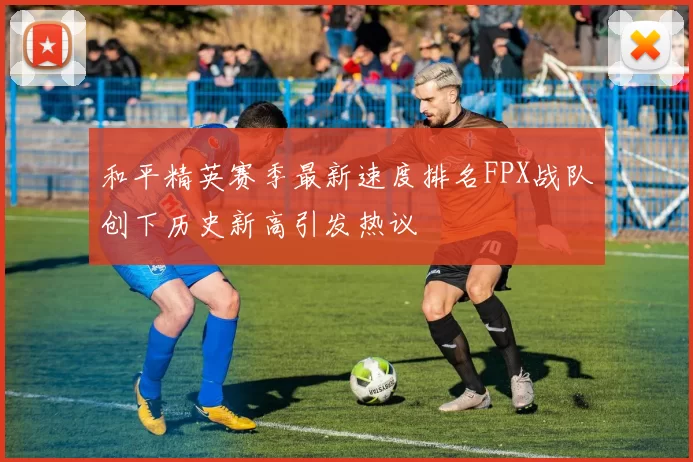 和平精英赛季最新速度排名FPX战队创下历史新高引发热议
