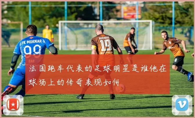 法国跑车代表的足球明星是谁他在球场上的传奇表现如何